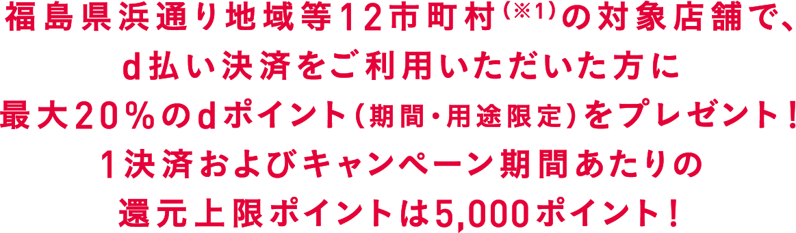 福島県浜通り地域等12市町村（※1）の対象店舗で、d払い決済をご利用いただいた方に最大20%のdポイントをプレゼント！1回及びキャンペーン1期間あたりの還元上限ポイントは5000ポイント！