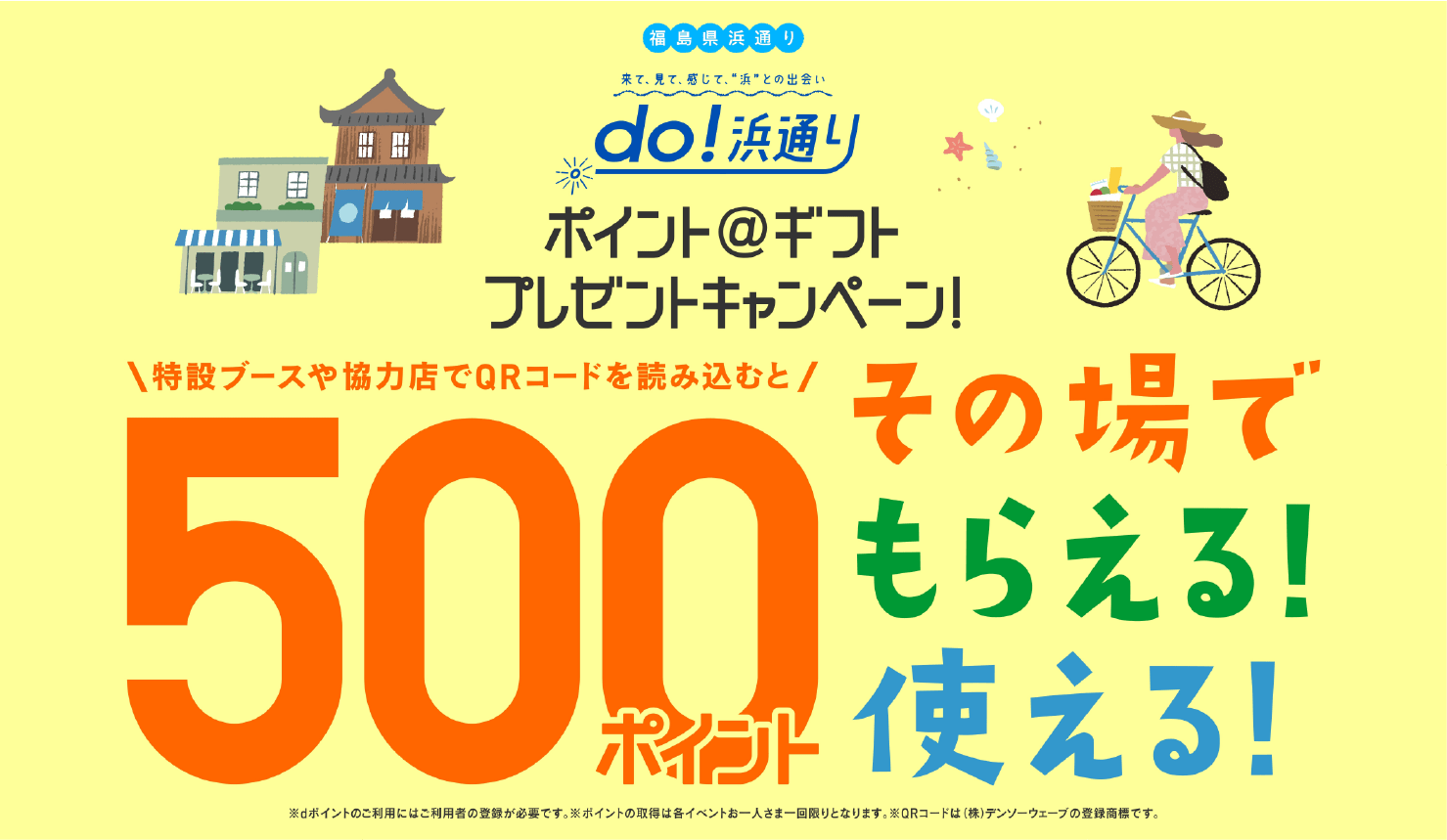 ポイント＠ギフトプレゼントキャンペーン! 特設ブースや協力店でQRを読み込むと 500ポイント その場でもらえる!使える! ※dポイントのご利用にはご利用者の登録が必要です。※ポイントの取得は各いべんとお一人さま一回限りとなります。※QRコードは(株)デンソーウェブの登録商標です。