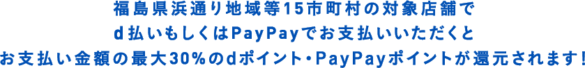 福島県浜通り地域等15市町村の対象店舗で　d払いもしくはPayPayでお支払いいただくと　お支払い金額の最大30%のdポイント・PayPayポイントが還元されます