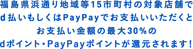 福島県浜通り地域等15市町村の対象店舗で　d払いもしくはPayPayでお支払いいただくと　お支払い金額の最大30%のdポイント・PayPayポイントが還元されます